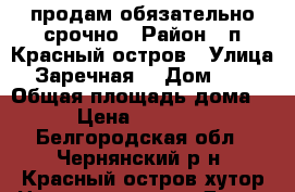 продам обязательно срочно › Район ­ п.Красный остров › Улица ­ Заречная  › Дом ­ 24 › Общая площадь дома ­ 73 › Цена ­ 2 650 000 - Белгородская обл., Чернянский р-н, Красный остров хутор Недвижимость » Дома, коттеджи, дачи продажа   